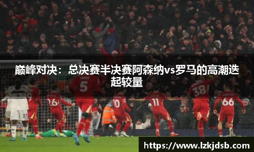 巅峰对决：总决赛半决赛阿森纳vs罗马的高潮迭起较量