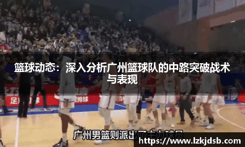 篮球动态：深入分析广州篮球队的中路突破战术与表现